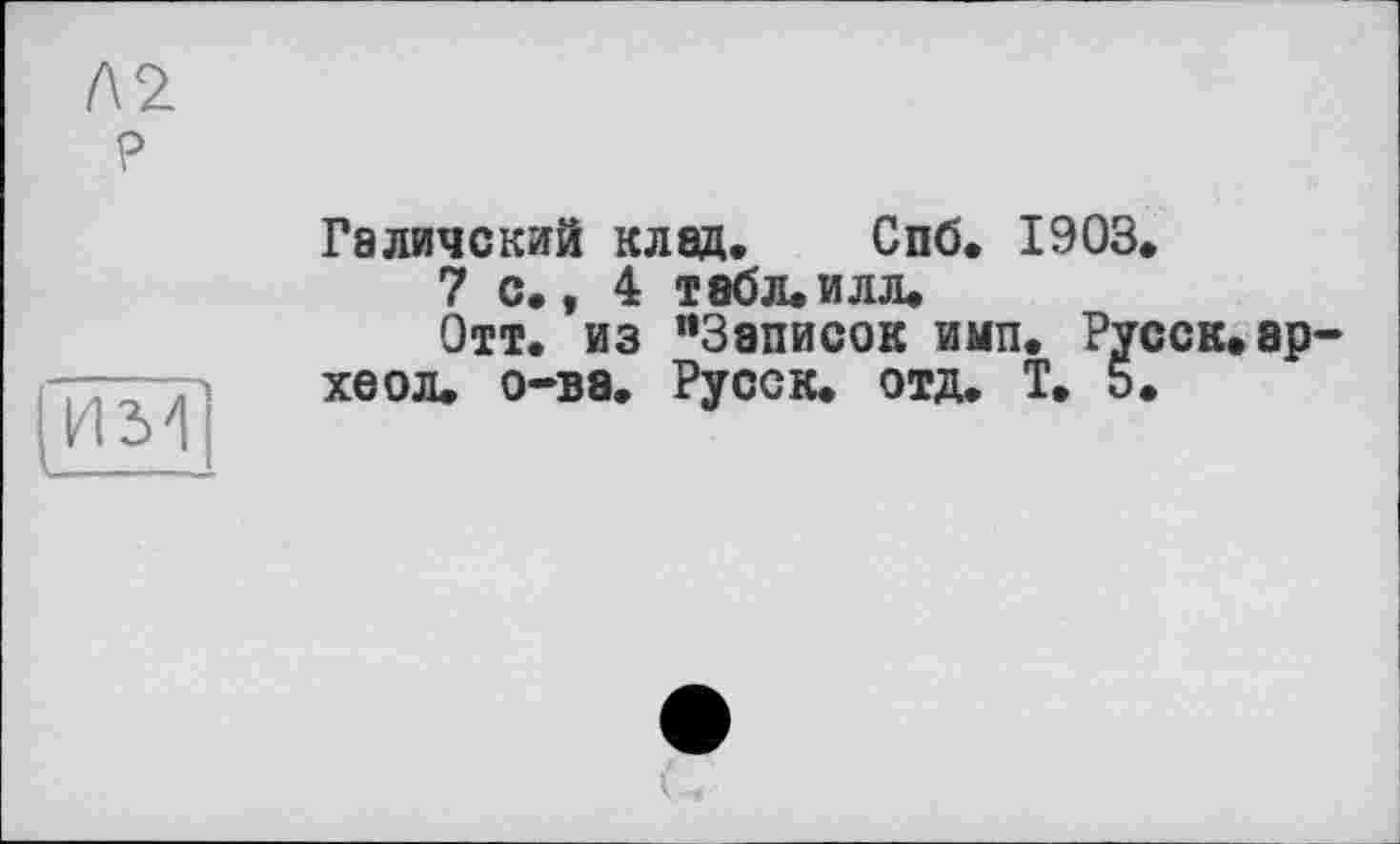 ﻿№ ?
им
Галичский клад. Спб. 1903.
7с.,4 Т8бл.илл.
Отт. из "Записок имп. Русек.ар-хеол. о-ва. Русск. отд. Т. 5.